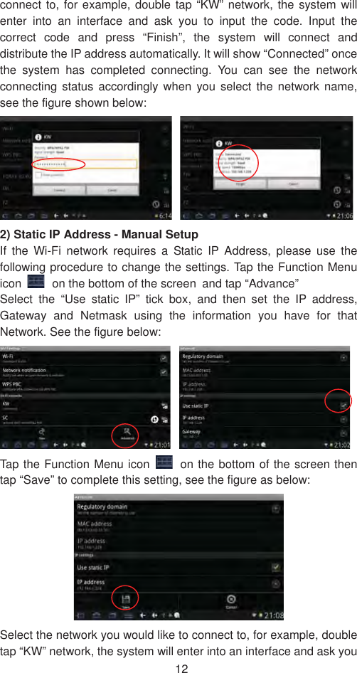 12connect to, for example, double tap “KW” network, the system will enter into an interface and ask you to input the code. Input the correct code and press “Finish”, the system will connect and distribute the IP address automatically. It will show “Connected” once the system has completed connecting. You can see the network connecting status accordingly when you select the network name, see the figure shown below: 2) Static IP Address - Manual Setup   If the Wi-Fi network requires a Static IP Address, please use the following procedure to change the settings. Tap the Function Menu icon on the bottom of the screen˱and tap “Advance”   Select the “Use static IP” tick box, and then set the IP address, Gateway and Netmask using the information you have for that Network. See the figure below:   Tap the Function Menu icon  on the bottom of the screen then tap “Save” to complete this setting, see the figure as below:   Select the network you would like to connect to, for example, double tap “KW” network, the system will enter into an interface and ask you 