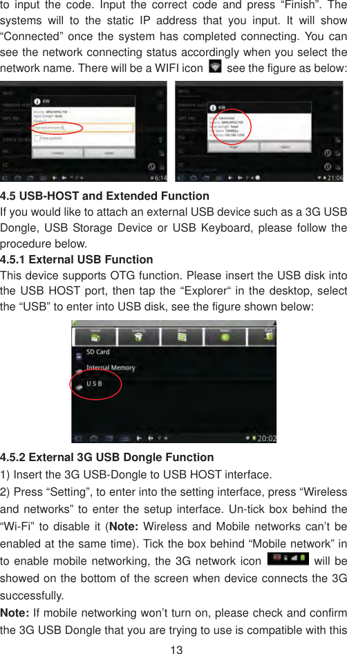 13to input the code. Input the correct code and press “Finish”. The systems will to the static IP address that you input. It will show “Connected” once the system has completed connecting. You can see the network connecting status accordingly when you select the network name. There will be a WIFI icon    see the figure as below: 4.5 USB-HOST and Extended Function If you would like to attach an external USB device such as a 3G USB Dongle, USB Storage Device or USB Keyboard, please follow the procedure below.   4.5.1 External USB Function   This device supports OTG function. Please insert the USB disk into the USB HOST port, then tap the “Explorer“ in the desktop, select the “USB” to enter into USB disk, see the figure shown below:   4.5.2 External 3G USB Dongle Function   1) Insert the 3G USB-Dongle to USB HOST interface.   2) Press “Setting”, to enter into the setting interface, press “Wireless and networks” to enter the setup interface. Un-tick box behind the “Wi-Fi” to disable it (Note: Wireless and Mobile networks can’t be enabled at the same time). Tick the box behind “Mobile network” in to enable mobile networking, the 3G network icon   will be showed on the bottom of the screen when device connects the 3G successfully.  Note: If mobile networking won’t turn on, please check and confirm the 3G USB Dongle that you are trying to use is compatible with this 