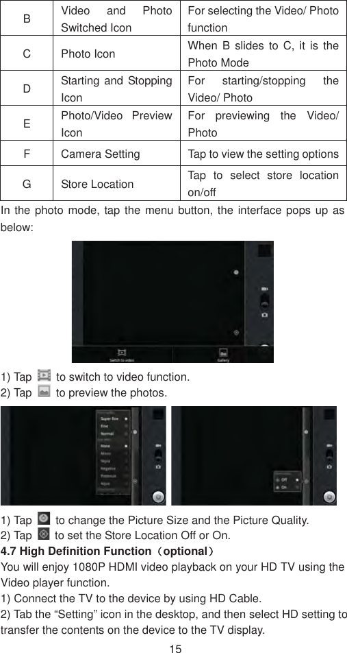 15BVideo and Photo Switched Icon For selecting the Video/ Photo functionC Photo Icon  When B slides to C, it is the Photo Mode   DStarting and Stopping IconFor starting/stopping the Video/ Photo   EPhoto/Video Preview IconFor previewing the Video/ PhotoF  Camera Setting    Tap to view the setting options G Store Location   Tap to select store location on/off  In the photo mode, tap the menu button, the interface pops up as below:  1) Tap    to switch to video function.   2) Tap    to preview the photos.   1) Tap    to change the Picture Size and the Picture Quality.   2) Tap    to set the Store Location Off or On.   4.7 High Definition Function˄optional˅You will enjoy 1080P HDMI video playback on your HD TV using the Video player function.   1) Connect the TV to the device by using HD Cable.   2) Tab the “Setting” icon in the desktop, and then select HD setting to transfer the contents on the device to the TV display.   