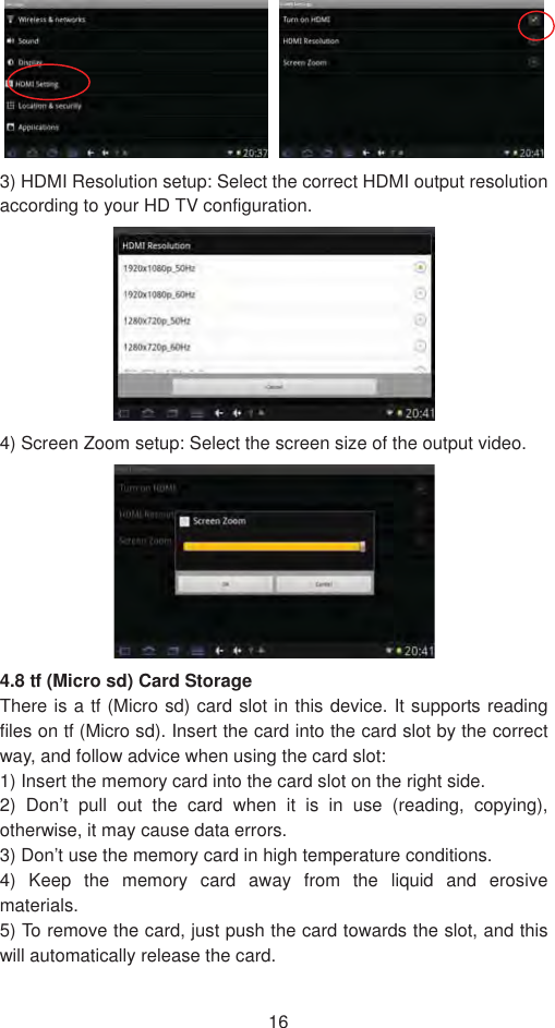 163) HDMI Resolution setup: Select the correct HDMI output resolution according to your HD TV configuration. 4) Screen Zoom setup: Select the screen size of the output video.   4.8 tf (Micro sd) Card StorageThere is a tf (Micro sd) card slot in this device. It supports reading files on tf (Micro sd). Insert the card into the card slot by the correct way, and follow advice when using the card slot:   1) Insert the memory card into the card slot on the right side. 2) Don’t pull out the card when it is in use (reading, copying), otherwise, it may cause data errors.   3) Don’t use the memory card in high temperature conditions.   4) Keep the memory card away from the liquid and erosive materials.5) To remove the card, just push the card towards the slot, and this will automatically release the card. 