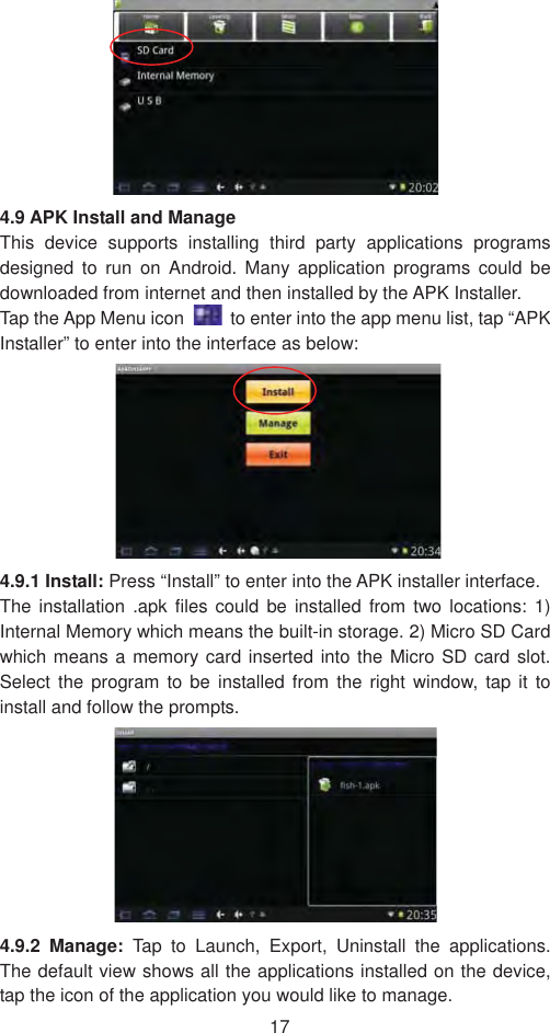 174.9 APK Install and Manage   This device supports installing third party applications programs designed to run on Android. Many application programs could be downloaded from internet and then installed by the APK Installer. Tap the App Menu icon    to enter into the app menu list, tap “APK Installer” to enter into the interface as below: 4.9.1 Install: Press “Install” to enter into the APK installer interface. The installation .apk files could be installed from two locations: 1) Internal Memory which means the built-in storage. 2) Micro SD Card which means a memory card inserted into the Micro SD card slot. Select the program to be installed from the right window, tap it to install and follow the prompts.   4.9.2 Manage: Tap to Launch, Export, Uninstall the applications. The default view shows all the applications installed on the device, tap the icon of the application you would like to manage.   
