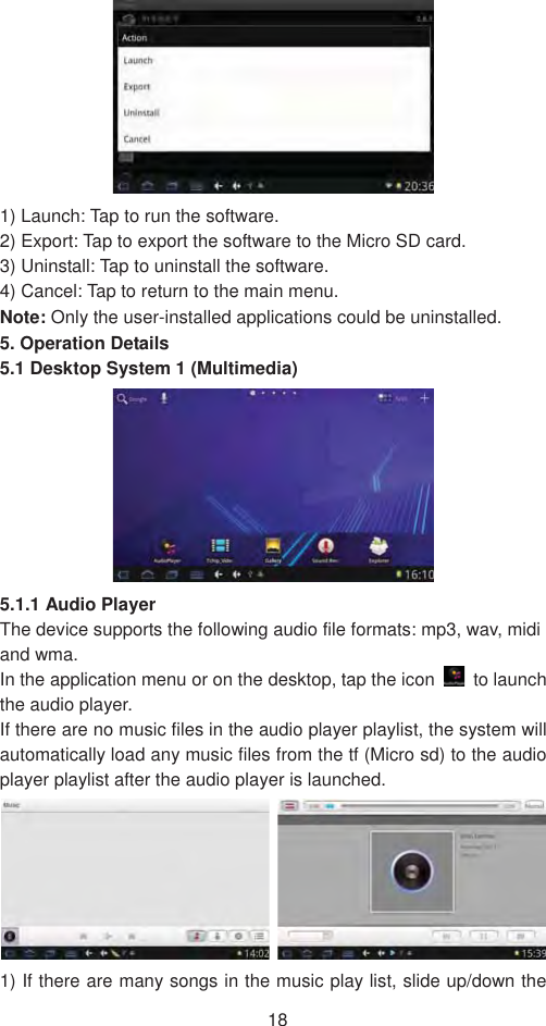 181) Launch: Tap to run the software. 2) Export: Tap to export the software to the Micro SD card. 3) Uninstall: Tap to uninstall the software. 4) Cancel: Tap to return to the main menu.   Note: Only the user-installed applications could be uninstalled.   5. Operation Details 5.1 Desktop System 1 (Multimedia) 5.1.1 Audio Player The device supports the following audio file formats: mp3, wav, midi and wma. In the application menu or on the desktop, tap the icon   to launch the audio player.   If there are no music files in the audio player playlist, the system will automatically load any music files from the tf (Micro sd) to the audio player playlist after the audio player is launched.   1) If there are many songs in the music play list, slide up/down the 