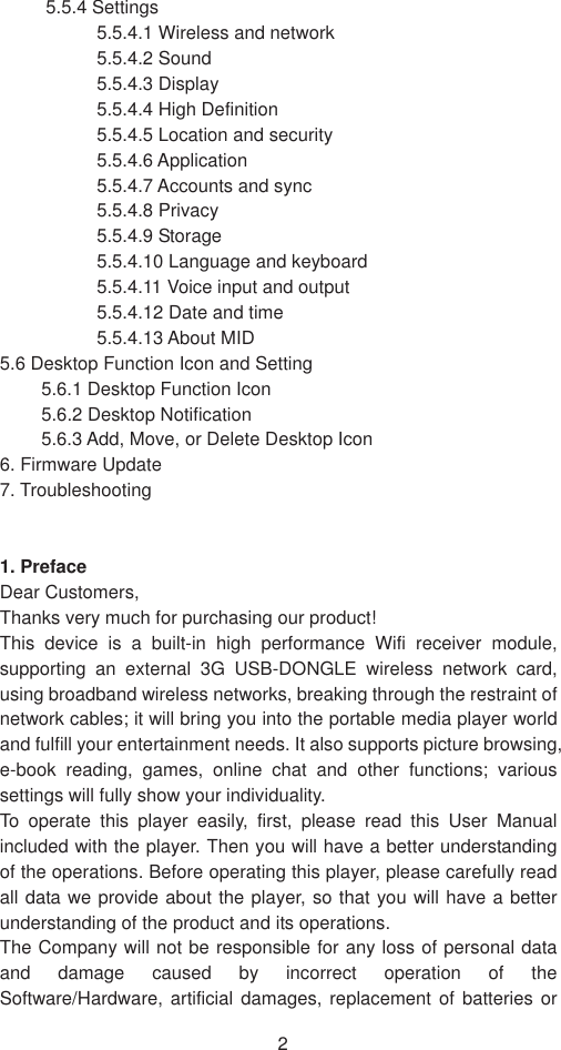 25.5.4 Settings   5.5.4.1 Wireless and network   5.5.4.2 Sound   5.5.4.3 Display   5.5.4.4 High Definition 5.5.4.5 Location and security   5.5.4.6 Application   5.5.4.7 Accounts and sync   5.5.4.8 Privacy   5.5.4.9 Storage   5.5.4.10 Language and keyboard   5.5.4.11 Voice input and output   5.5.4.12 Date and time   5.5.4.13 About MID   5.6 Desktop Function Icon and Setting   5.6.1 Desktop Function Icon   5.6.2 Desktop Notification 5.6.3 Add, Move, or Delete Desktop Icon   6. Firmware Update   7. Troubleshooting   1. PrefaceDear Customers, Thanks very much for purchasing our product! This device is a built-in high performance Wifi receiver module, supporting an external 3G USB-DONGLE wireless network card, using broadband wireless networks, breaking through the restraint of network cables; it will bring you into the portable media player world and fulfill your entertainment needs. It also supports picture browsing, e-book reading, games, online chat and other functions; various settings will fully show your individuality. To operate this player easily, first, please read this User Manual included with the player. Then you will have a better understanding of the operations. Before operating this player, please carefully read all data we provide about the player, so that you will have a better understanding of the product and its operations.     The Company will not be responsible for any loss of personal data and damage caused by incorrect operation of the Software/Hardware, artificial damages, replacement of batteries or 