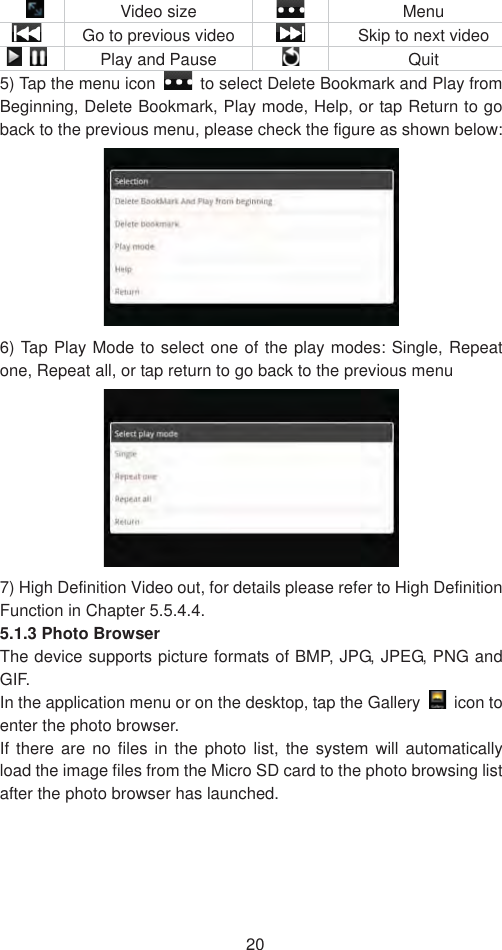 20 Video size   Menu   Go to previous video   Skip to next video  Play and Pause   Quit 5) Tap the menu icon    to select Delete Bookmark and Play from Beginning, Delete Bookmark, Play mode, Help, or tap Return to go back to the previous menu, please check the figure as shown below:   6) Tap Play Mode to select one of the play modes: Single, Repeat one, Repeat all, or tap return to go back to the previous menu   7) High Definition Video out, for details please refer to High Definition Function in Chapter 5.5.4.4. 5.1.3 Photo Browser   The device supports picture formats of BMP, JPG, JPEG, PNG and GIF.  In the application menu or on the desktop, tap the Gallery   icon to enter the photo browser.   If there are no files in the photo list, the system will automatically load the image files from the Micro SD card to the photo browsing list after the photo browser has launched. 