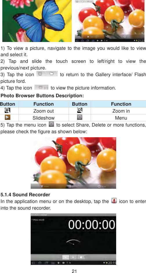 211) To view a picture, navigate to the image you would like to view and select it.   2) Tap and slide the touch screen to left/right to view the previous/next picture.   3) Tap the icon   to return to the Gallery interface/ Flash picture ford.   4) Tap the icon    to view the picture information.   Photo Browser Buttons Description:   Button  Function  Button Function Zoom out  Zoom in  Slideshow    Menu 5) Tap the menu icon    to select Share, Delete or more functions, please check the figure as shown below:   5.1.4 Sound Recorder   In the application menu or on the desktop, tap the    icon to enter into the sound recorder.   