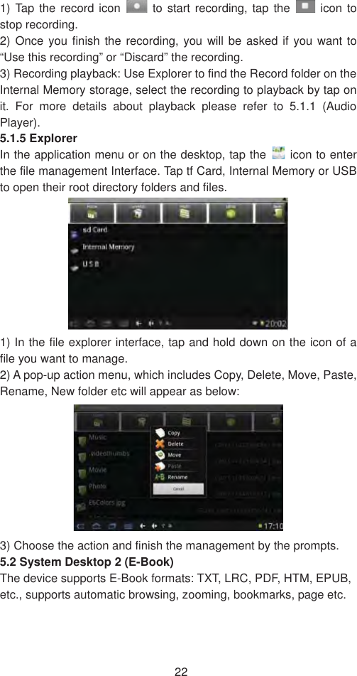 221) Tap the record icon   to start recording, tap the   icon to stop recording.   2) Once you finish the recording, you will be asked if you want to “Use this recording” or “Discard” the recording.   3) Recording playback: Use Explorer to find the Record folder on the Internal Memory storage, select the recording to playback by tap on it. For more details about playback please refer to 5.1.1 (Audio Player).5.1.5 Explorer   In the application menu or on the desktop, tap the   icon to enter the file management Interface. Tap tf Card, Internal Memory or USB to open their root directory folders and files.   1) In the file explorer interface, tap and hold down on the icon of a file you want to manage.   2) A pop-up action menu, which includes Copy, Delete, Move, Paste, Rename, New folder etc will appear as below:   3) Choose the action and finish the management by the prompts.   5.2 System Desktop 2 (E-Book) The device supports E-Book formats: TXT, LRC, PDF, HTM, EPUB, etc., supports automatic browsing, zooming, bookmarks, page etc.   