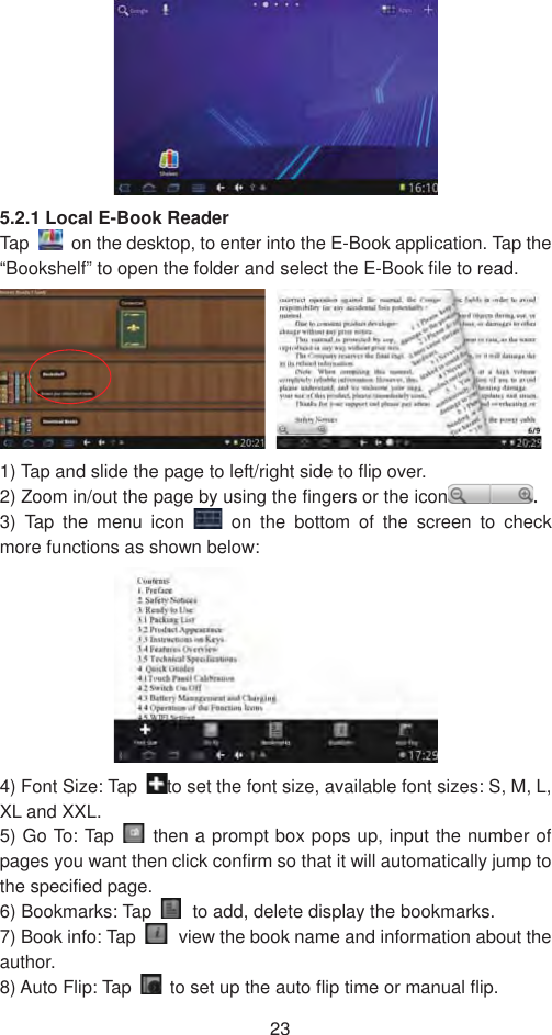 235.2.1 Local E-Book Reader Tap    on the desktop, to enter into the E-Book application. Tap the “Bookshelf” to open the folder and select the E-Book file to read.   1) Tap and slide the page to left/right side to flip over.   2) Zoom in/out the page by using the fingers or the icon .3) Tap the menu icon   on the bottom of the screen to check more functions as shown below:   4) Font Size: Tap  to set the font size, available font sizes: S, M, L, XL and XXL.   5) Go To: Tap   then a prompt box pops up, input the number of pages you want then click confirm so that it will automatically jump to the specified page.   6) Bookmarks: Tap  to add, delete display the bookmarks.   7) Book info: Tap  view the book name and information about the author.  8) Auto Flip: Tap    to set up the auto flip time or manual flip.   