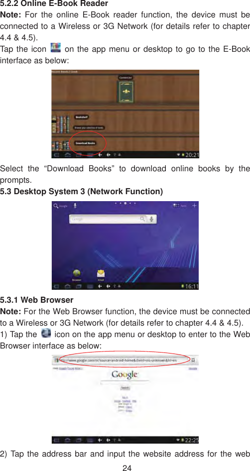 245.2.2 Online E-Book Reader Note: For the online E-Book reader function, the device must be connected to a Wireless or 3G Network (for details refer to chapter 4.4 &amp; 4.5). Tap the icon  on the app menu or desktop to go to the E-Book interface as below:   Select the “Download Books” to download online books by the prompts.  5.3 Desktop System 3 (Network Function)5.3.1 Web Browser   Note: For the Web Browser function, the device must be connected to a Wireless or 3G Network (for details refer to chapter 4.4 &amp; 4.5). 1) Tap the    icon on the app menu or desktop to enter to the Web Browser interface as below:   2) Tap the address bar and input the website address for the web 