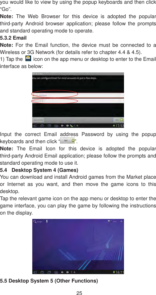 25you would like to view by using the popup keyboards and then click “Go”. Note:  The Web Browser for this device is adopted the popular third-party Android browser application; please follow the prompts and standard operating mode to operate.   5.3.2 Email Note: For the Email function, the device must be connected to a Wireless or 3G Network (for details refer to chapter 4.4 &amp; 4.5). 1) Tap the    icon on the app menu or desktop to enter to the Email interface as below:   Input the correct Email address Password by using the popup keyboards and then click “ ”.Note:  The Email Icon for this device is adopted the popular third-party Android Email application; please follow the prompts and standard operating mode to use it.   5.4  Desktop System 4 (Games) You can download and install Android games from the Market place or Internet as you want, and then move the game icons to this desktop.Tap the relevant game icon on the app menu or desktop to enter the game interface, you can play the game by following the instructions on the display.   5.5 Desktop System 5 (Other Functions) 
