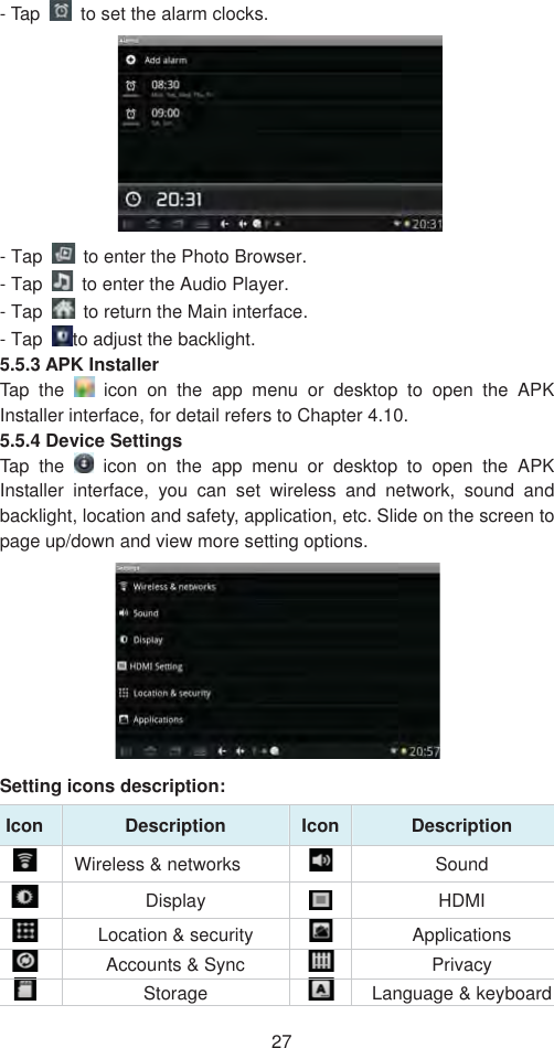 27- Tap    to set the alarm clocks.   - Tap    to enter the Photo Browser.   - Tap    to enter the Audio Player.  - Tap    to return the Main interface.   - Tap  to adjust the backlight.  5.5.3 APK Installer   Tap the   icon on the app menu or desktop to open the APK Installer interface, for detail refers to Chapter 4.10.   5.5.4 Device Settings   Tap the   icon on the app menu or desktop to open the APK Installer interface, you can set wireless and network, sound and backlight, location and safety, application, etc. Slide on the screen to page up/down and view more setting options.   Setting icons description: Icon Description  Icon Description   Wireless &amp; networks    Sound Display  HDMI  Location &amp; security    Applications  Accounts &amp; Sync  Privacy   Storage  Language &amp; keyboard 