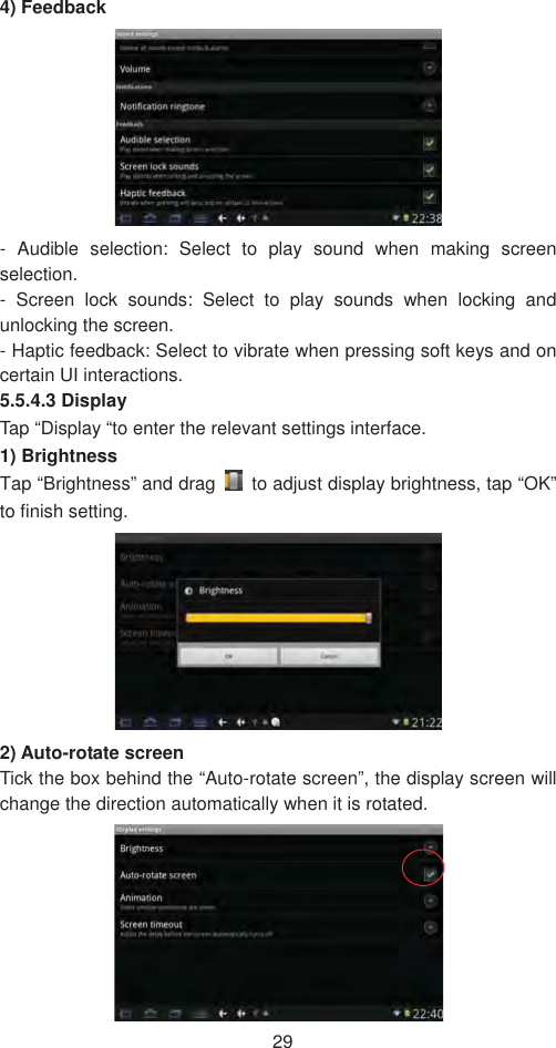 294) Feedback - Audible selection: Select to play sound when making screen selection.- Screen lock sounds: Select to play sounds when locking and unlocking the screen.   - Haptic feedback: Select to vibrate when pressing soft keys and on certain UI interactions.   5.5.4.3 Display   Tap “Display “to enter the relevant settings interface.   1) Brightness   Tap “Brightness” and drag    to adjust display brightness, tap “OK” to finish setting.   2) Auto-rotate screen   Tick the box behind the “Auto-rotate screen”, the display screen will change the direction automatically when it is rotated.   