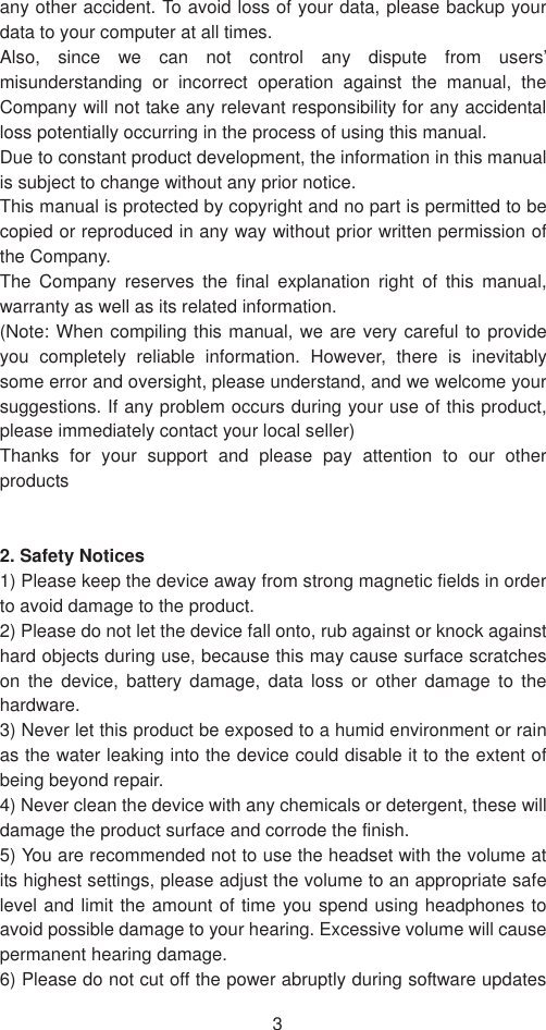 3any other accident. To avoid loss of your data, please backup your data to your computer at all times. Also, since we can not control any dispute from users’ misunderstanding or incorrect operation against the manual, the Company will not take any relevant responsibility for any accidental loss potentially occurring in the process of using this manual. Due to constant product development, the information in this manual is subject to change without any prior notice. This manual is protected by copyright and no part is permitted to be copied or reproduced in any way without prior written permission of the Company. The Company reserves the final explanation right of this manual, warranty as well as its related information. (Note: When compiling this manual, we are very careful to provide you completely reliable information. However, there is inevitably some error and oversight, please understand, and we welcome your suggestions. If any problem occurs during your use of this product, please immediately contact your local seller) Thanks for your support and please pay attention to our other products 2. Safety Notices1) Please keep the device away from strong magnetic fields in order to avoid damage to the product.   2) Please do not let the device fall onto, rub against or knock against hard objects during use, because this may cause surface scratches on the device, battery damage, data loss or other damage to the hardware.  3) Never let this product be exposed to a humid environment or rain as the water leaking into the device could disable it to the extent of being beyond repair.   4) Never clean the device with any chemicals or detergent, these will damage the product surface and corrode the finish.   5) You are recommended not to use the headset with the volume at its highest settings, please adjust the volume to an appropriate safe level and limit the amount of time you spend using headphones to avoid possible damage to your hearing. Excessive volume will cause permanent hearing damage.   6) Please do not cut off the power abruptly during software updates 