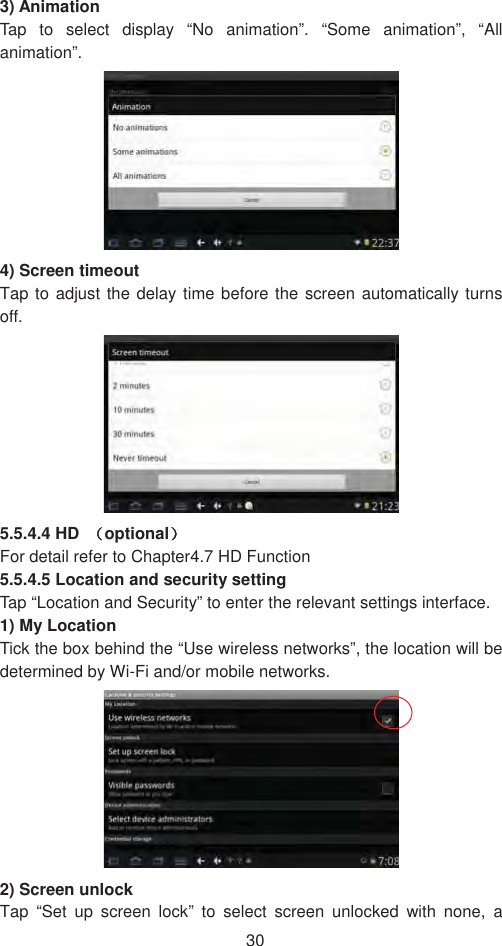 303) Animation   Tap to select display “No animation”. “Some animation”, “All animation”.4) Screen timeout Tap to adjust the delay time before the screen automatically turns off.  5.5.4.4 HD ˄optional˅For detail refer to Chapter4.7 HD Function   5.5.4.5 Location and security setting   Tap “Location and Security” to enter the relevant settings interface.   1) My Location   Tick the box behind the “Use wireless networks”, the location will be determined by Wi-Fi and/or mobile networks.     2) Screen unlock   Tap “Set up screen lock” to select screen unlocked with none, a 