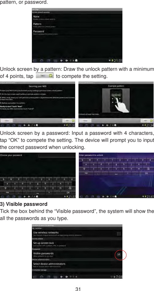 31pattern, or password.   Unlock screen by a pattern: Draw the unlock pattern with a minimum of 4 points, tap    to compete the setting.   Unlock screen by a password: Input a password with 4 characters, tap “OK” to compete the setting. The device will prompt you to input the correct password when unlocking. 3) Visible password   Tick the box behind the “Visible password”, the system will show the all the passwords as you type.   