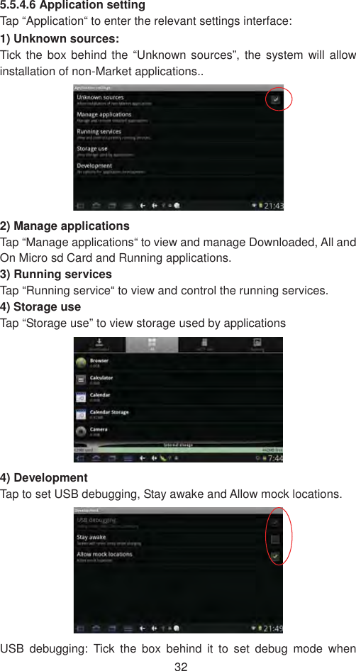 325.5.4.6 Application setting Tap “Application“ to enter the relevant settings interface: 1) Unknown sources:   Tick the box behind the “Unknown sources”, the system will allow installation of non-Market applications..   2) Manage applications Tap “Manage applications“ to view and manage Downloaded, All and On Micro sd Card and Running applications. 3) Running services   Tap “Running service“ to view and control the running services.   4) Storage use Tap “Storage use” to view storage used by applications   4) Development Tap to set USB debugging, Stay awake and Allow mock locations.   USB debugging: Tick the box behind it to set debug mode when 