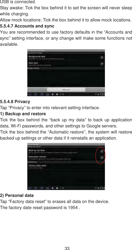 33USB is connected.   Stay awake: Tick the box behind it to set the screen will never sleep while charging.   Allow mock locations: Tick the box behind it to allow mock locations.   5.5.4.7 Accounts and sync   You are recommended to use factory defaults in the “Accounts and sync” setting interface, or any change will make some functions not available.5.5.4.8 Privacy Tap “Privacy” to enter into relevant setting interface.   1) Backup and restore   Tick the box behind the “back up my data” to back up application data, Wi-Fi passwords, and other settings to Google servers.   Tick the box behind the “Automatic restore”, the system will restore backed up settings or other data if it reinstalls an application.2) Personal data   Tap “Factory data reset” to erases all data on the device. The factory date reset password is 1954 .