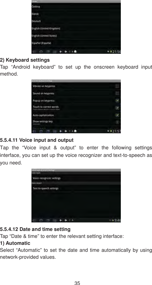 352) Keyboard settings   Tap “Android keyboard” to set up the onscreen keyboard input method.5.5.4.11 Voice input and output   Tap the “Voice input &amp; output” to enter the following settings interface, you can set up the voice recognizer and text-to-speech as you need.   5.5.4.12 Date and time setting   Tap “Date &amp; time” to enter the relevant setting interface:   1) Automatic Select “Automatic” to set the date and time automatically by using network-provided values. 