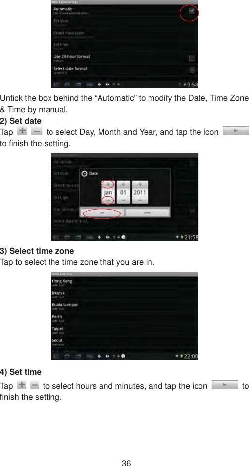 36Untick the box behind the “Automatic” to modify the Date, Time Zone &amp; Time by manual.   2) Set date   Tap    to select Day, Month and Year, and tap the icon to finish the setting.   3) Select time zone Tap to select the time zone that you are in.   4) Set time Tap    to select hours and minutes, and tap the icon   to finish the setting.   