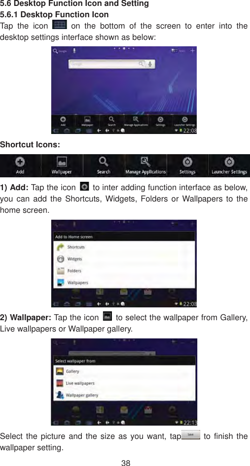 385.6 Desktop Function Icon and Setting   5.6.1 Desktop Function Icon   Tap the icon   on the bottom of the screen to enter into the desktop settings interface shown as below: Shortcut Icons:   1) Add: Tap the icon    to inter adding function interface as below, you can add the Shortcuts, Widgets, Folders or Wallpapers to the home screen.  2) Wallpaper: Tap the icon    to select the wallpaper from Gallery, Live wallpapers or Wallpaper gallery.   Select the picture and the size as you want, tap  to finish the wallpaper setting.   