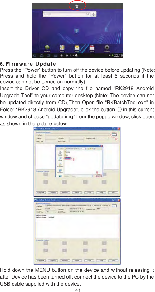 416. Firmware UpdatePress the “Power” button to turn off the device before updating (Note: Press and hold the “Power” button for at least 6 seconds if the device can not be turned on normally). Insert the Driver CD and copy the file named “RK2918 Android Upgrade Tool” to your computer desktop (Note: The device can not be updated directly from CD),Then Open file “RKBatchTool.exe” in Folder “RK2918 Android Upgrade”, click the button ķ in this current window and choose “update.img” from the popup window, click open, as shown in the picture below:   Hold down the MENU button on the device and without releasing it after Device has been turned off; connect the device to the PC by the USB cable supplied with the device.   