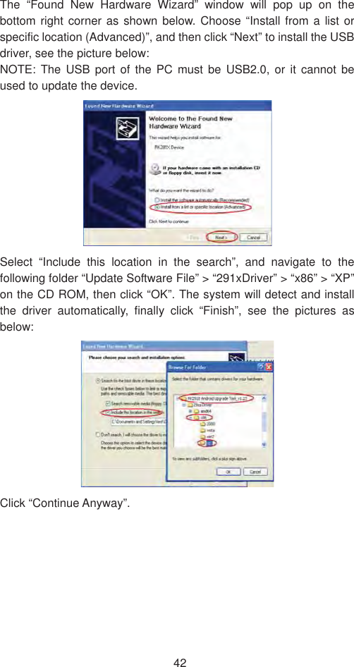 42The “Found New Hardware Wizard” window will pop up on the bottom right corner as shown below. Choose “Install from a list or specific location (Advanced)”, and then click “Next” to install the USB driver, see the picture below:   NOTE: The USB port of the PC must be USB2.0, or it cannot be used to update the device.   Select “Include this location in the search”, and navigate to the following folder “Update Software File” &gt; “291xDriver” &gt; “x86” &gt; “XP” on the CD ROM, then click “OK”. The system will detect and install the driver automatically, finally click “Finish”, see the pictures as below:  Click “Continue Anyway”.   