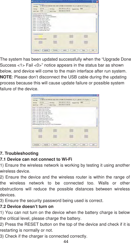 44The system has been updated successfully when the “Upgrade Done Success &lt;1&gt; Fail &lt;0&gt;” notice appears in the status bar as shown below, and device will come to the main interface after run system. NOTE: Please don’t disconnect the USB cable during the updating process because this will cause update failure or possible system failure of the device.   7. Troubleshooting   7.1 Device can not connect to Wi-Fi   1) Ensure the wireless network is working by testing it using another wireless device.   2) Ensure the device and the wireless router is within the range of the wireless network to be connected too. Walls or other obstructions will reduce the possible distances between wireless devices.3) Ensure the security password being used is correct.   7.2 Device doesn’t turn on   1) You can not turn on the device when the battery charge is below the critical level, please charge the battery.   2) Press the RESET button on the top of the device and check if it is restarting is normally or not.   3) Check if the charger is connected correctly.   