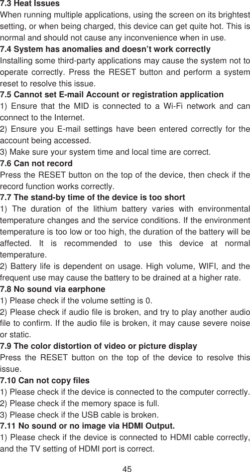 457.3 Heat Issues   When running multiple applications, using the screen on its brightest setting, or when being charged, this device can get quite hot. This is normal and should not cause any inconvenience when in use.   7.4 System has anomalies and doesn’t work correctly Installing some third-party applications may cause the system not to operate correctly. Press the RESET button and perform a system reset to resolve this issue.   7.5 Cannot set E-mail Account or registration application   1) Ensure that the MID is connected to a Wi-Fi network and can connect to the Internet.   2) Ensure you E-mail settings have been entered correctly for the account being accessed.   3) Make sure your system time and local time are correct.   7.6 Can not record   Press the RESET button on the top of the device, then check if the record function works correctly.   7.7 The stand-by time of the device is too short   1) The duration of the lithium battery varies with environmental temperature changes and the service conditions. If the environment temperature is too low or too high, the duration of the battery will be affected. It is recommended to use this device at normal temperature.  2) Battery life is dependent on usage. High volume, WIFI, and the frequent use may cause the battery to be drained at a higher rate.   7.8 No sound via earphone   1) Please check if the volume setting is 0.   2) Please check if audio file is broken, and try to play another audio file to confirm. If the audio file is broken, it may cause severe noise or static.   7.9 The color distortion of video or picture display   Press the RESET button on the top of the device to resolve this issue.7.10 Can not copy files 1) Please check if the device is connected to the computer correctly.   2) Please check if the memory space is full. 3) Please check if the USB cable is broken.   7.11 No sound or no image via HDMI Output.   1) Please check if the device is connected to HDMI cable correctly, and the TV setting of HDMI port is correct.   