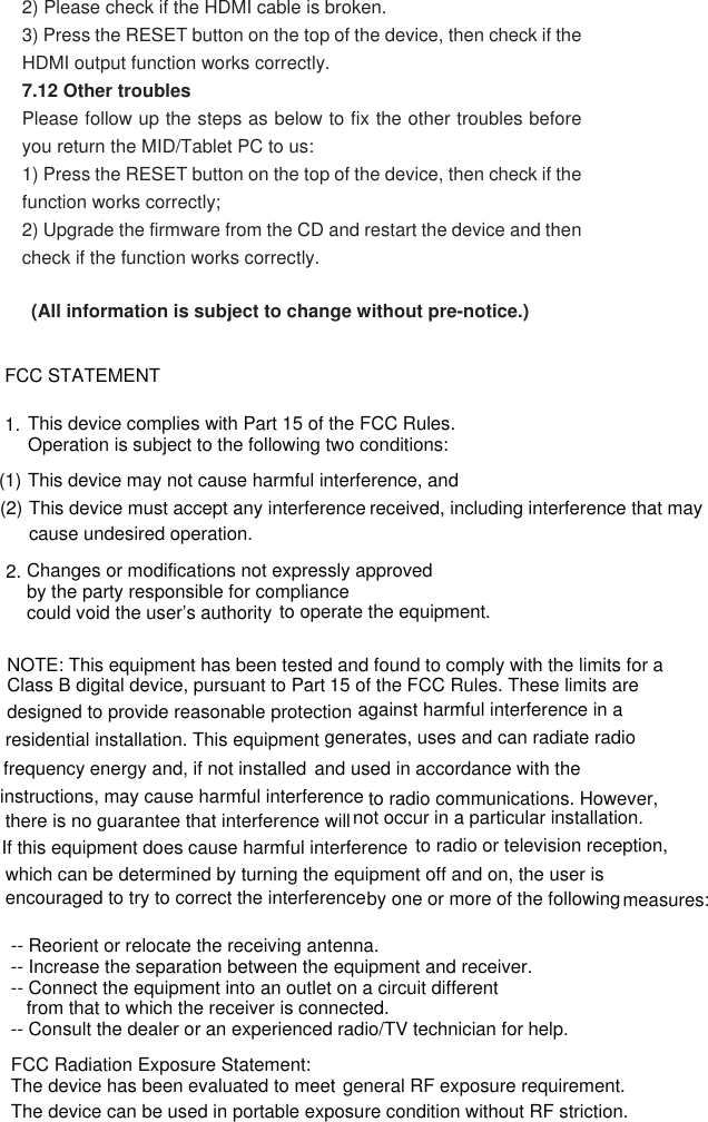 2) Please check if the HDMI cable is broken.   3) Press the RESET button on the top of the device, then check if the HDMI output function works correctly.   7.12 Other troubles   Please follow up the steps as below to fix the other troubles before you return the MID/Tablet PC to us: 1) Press the RESET button on the top of the device, then check if the function works correctly; 2) Upgrade the firmware from the CD and restart the device and then check if the function works correctly.   (All information is subject to change without pre-notice.) FCC STATEMENT 1. This device complies with Part 15 of the FCC Rules. Operation is subject to the following two conditions: (1) This device may not cause harmful interference, and (2) This device must accept any interference received, including interference that may cause undesired operation. 2. Changes or modifications not expressly approvedby the party responsible for compliance could void the user’s authority to operate the equipment. NOTE: This equipment has been tested and found to comply with the limits for a Class B digital device, pursuant to Part 15 of the FCC Rules. These limits are designed to provide reasonable protection against harmful interference in a residential installation. This equipment generates, uses and can radiate radio frequency energy and, if not installed and used in accordance with the instructions, may cause harmful interference to radio communications. However, there is no guarantee that interference will not occur in a particular installation. If this equipment does cause harmful interference to radio or television reception, which can be determined by turning the equipment off and on, the user is encouraged to try to correct the interferenceby one or more of the following measures:-- Reorient or relocate the receiving antenna. -- Increase the separation between the equipment and receiver. -- Connect the equipment into an outlet on a circuit different from that to which the receiver is connected. -- Consult the dealer or an experienced radio/TV technician for help. FCC Radiation Exposure Statement:The device has been evaluated to meet general RF exposure requirement.The device can be used in portable exposure condition without RF striction. 