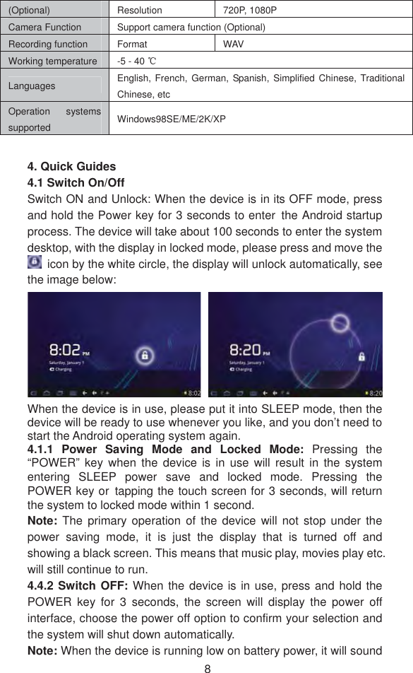 8(Optional) Resolution  720P, 1080P Camera Function    Support camera function (Optional) Recording function   Format   WAV  Working temperature  -5 - 40 ćLanguages  English, French, German, Spanish, Simplified Chinese, Traditional Chinese, etc   Operation systems supported  Windows98SE/ME/2K/XP 4. Quick Guides4.1 Switch On/Off Switch ON and Unlock: When the device is in its OFF mode, press and hold the Power key for 3 seconds to enter˱the Android startup process. The device will take about 100 seconds to enter the system desktop, with the display in locked mode, please press and move the   icon by the white circle, the display will unlock automatically, see the image below: When the device is in use, please put it into SLEEP mode, then the device will be ready to use whenever you like, and you don’t need to start the Android operating system again.   4.1.1 Power Saving Mode and Locked Mode: Pressing the “POWER” key when the device is in use will result in the system entering SLEEP power save and locked mode. Pressing the POWER key or˱tapping the touch screen for 3 seconds, will return the system to locked mode within 1 second.     Note:  The primary operation of the device will not stop under the power saving mode, it is just the display that is turned off and showing a black screen. This means that music play, movies play etc. will still continue to run.   4.4.2 Switch OFF: When the device is in use, press and hold the POWER key for 3 seconds, the screen will display the power off interface, choose the power off option to confirm your selection and the system will shut down automatically.   Note: When the device is running low on battery power, it will sound 