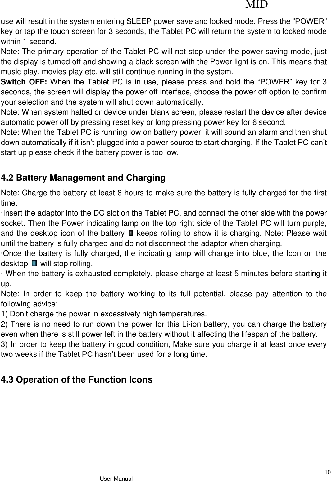      MID                                        User Manual     10 use will result in the system entering SLEEP power save and locked mode. Press the “POWER” key or tap the touch screen for 3 seconds, the Tablet PC will return the system to locked mode within 1 second.   Note: The primary operation of the Tablet PC will not stop under the power saving mode, just the display is turned off and showing a black screen with the Power light is on. This means that music play, movies play etc. will still continue running in the system.   Switch OFF: When the  Tablet PC is in use, please press and hold the “POWER” key for 3 seconds, the screen will display the power off interface, choose the power off option to confirm your selection and the system will shut down automatically.   Note: When system halted or device under blank screen, please restart the device after device automatic power off by pressing reset key or long pressing power key for 6 second. Note: When the Tablet PC is running low on battery power, it will sound an alarm and then shut down automatically if it isn’t plugged into a power source to start charging. If the Tablet PC can’t start up please check if the battery power is too low.  4.2 Battery Management and Charging Note: Charge the battery at least 8 hours to make sure the battery is fully charged for the first time.   ·Insert the adaptor into the DC slot on the Tablet PC, and connect the other side with the power socket. Then the Power indicating lamp on the top right side of the Tablet PC will turn purple, and the desktop icon of the battery    keeps rolling to show it is charging. Note: Please wait until the battery is fully charged and do not disconnect the adaptor when charging.   ·Once the battery is fully charged, the indicating lamp will change into blue, the Icon on the desktop    will stop rolling.   · When the battery is exhausted completely, please charge at least 5 minutes before starting it up.   Note:  In  order  to  keep  the  battery  working  to  its  full  potential,  please  pay  attention  to  the following advice:   1) Don’t charge the power in excessively high temperatures.   2) There is no need to run down the power for this Li-ion battery, you can charge the battery even when there is still power left in the battery without it affecting the lifespan of the battery.   3) In order to keep the battery in good condition, Make sure you charge it at least once every two weeks if the Tablet PC hasn’t been used for a long time.  4.3 Operation of the Function Icons 