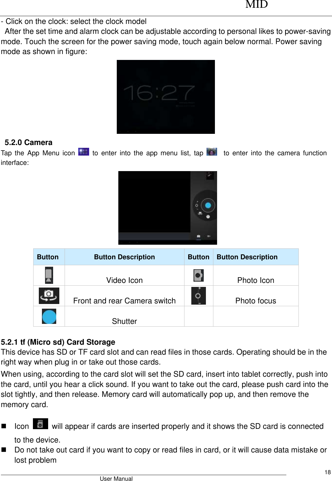      MID                                        User Manual     18 - Click on the clock: select the clock model   After the set time and alarm clock can be adjustable according to personal likes to power-saving mode. Touch the screen for the power saving mode, touch again below normal. Power saving mode as shown in figure:                           5.2.0 Camera   Tap  the  App  Menu  icon    to  enter  into  the  app  menu  list,  tap      to  enter  into  the  camera  function interface:      Button Button Description Button Button Description  Video Icon  Photo Icon  Front and rear Camera switch  Photo focus  Shutter    5.2.1 tf (Micro sd) Card Storage This device has SD or TF card slot and can read files in those cards. Operating should be in the right way when plug in or take out those cards.   When using, according to the card slot will set the SD card, insert into tablet correctly, push into the card, until you hear a click sound. If you want to take out the card, please push card into the slot tightly, and then release. Memory card will automatically pop up, and then remove the memory card.   Icon    will appear if cards are inserted properly and it shows the SD card is connected to the device.     Do not take out card if you want to copy or read files in card, or it will cause data mistake or lost problem 