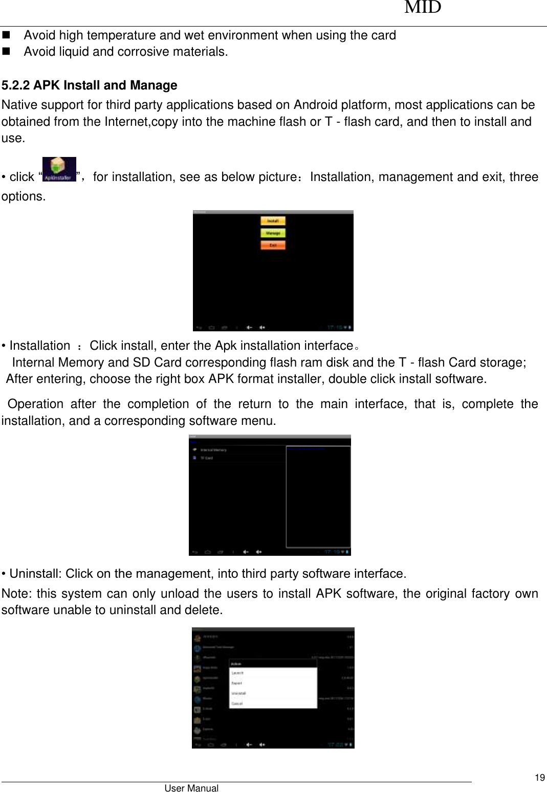      MID                                        User Manual     19   Avoid high temperature and wet environment when using the card     Avoid liquid and corrosive materials.  5.2.2 APK Install and Manage Native support for third party applications based on Android platform, most applications can be obtained from the Internet,copy into the machine flash or T - flash card, and then to install and use. • click “ ”，for installation, see as below picture：Installation, management and exit, three options.  • Installation  ：Click install, enter the Apk installation interface。 Internal Memory and SD Card corresponding flash ram disk and the T - flash Card storage; After entering, choose the right box APK format installer, double click install software. Operation  after  the  completion  of  the  return  to  the  main  interface,  that  is,  complete  the installation, and a corresponding software menu.  • Uninstall: Click on the management, into third party software interface. Note: this system can only unload the users to install APK software, the original factory own software unable to uninstall and delete.  