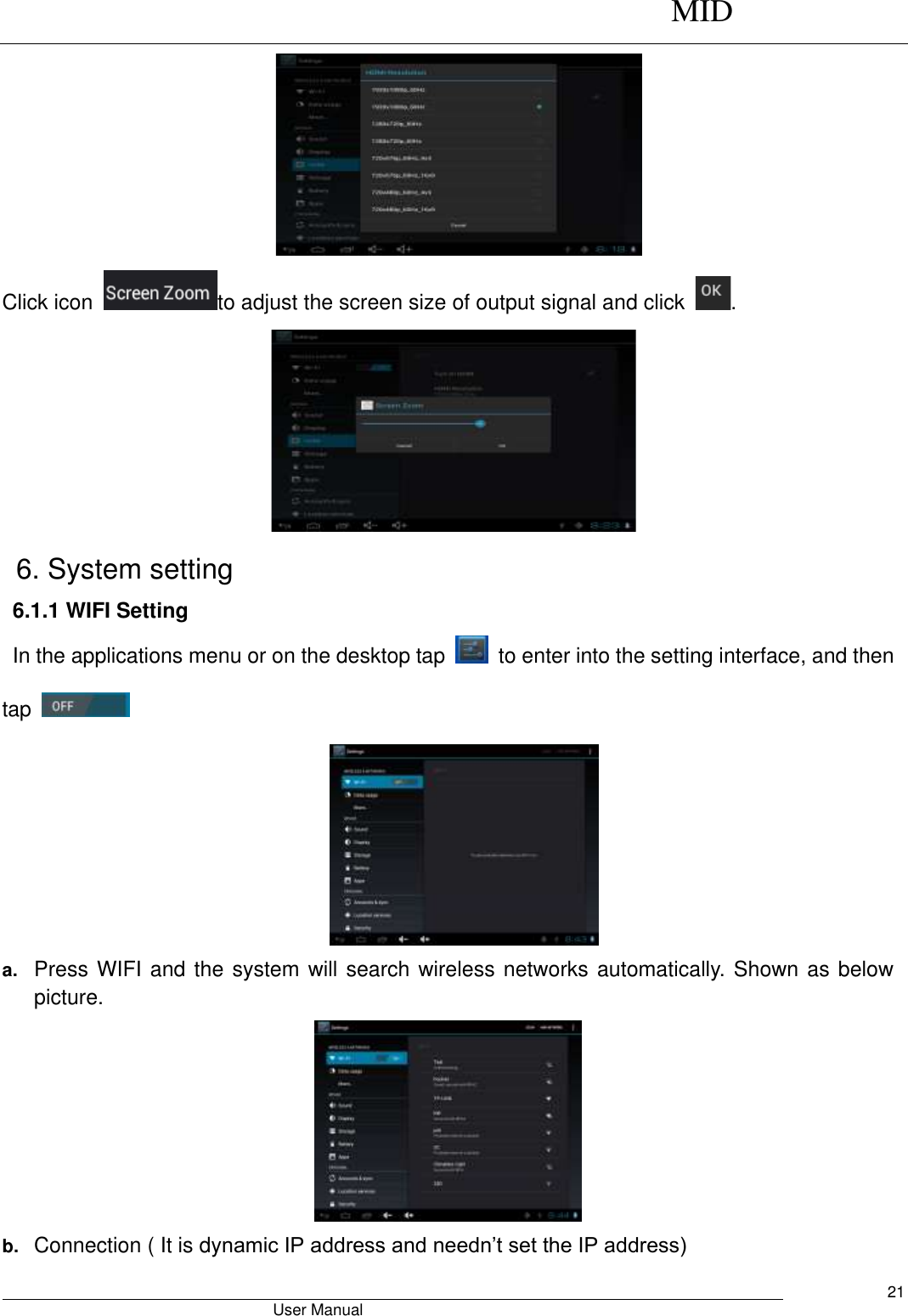      MID                                        User Manual     21  Click icon  to adjust the screen size of output signal and click  .  6. System setting 6.1.1 WIFI Setting In the applications menu or on the desktop tap    to enter into the setting interface, and then tap      a. Press WIFI and the system will search wireless networks automatically. Shown as below picture.    b. Connection ( It is dynamic IP address and needn’t set the IP address) 