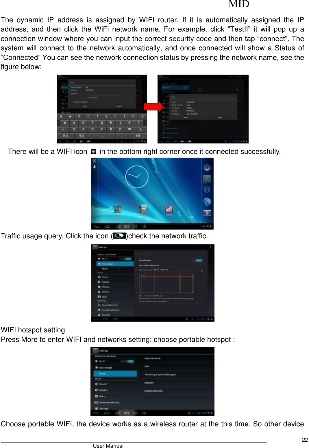      MID                                        User Manual     22 The  dynamic  IP  address  is  assigned  by  WIFI  router.  If  it  is  automatically  assigned  the  IP address,  and  then  click  the  WiFi  network  name.  For  example,  click  “TestII”  it  will  pop  up  a connection window where you can input the correct security code and then tap “connect”. The system will connect to the network automatically, and once connected will show a Status of “Connected” You can see the network connection status by pressing the network name, see the figure below:           There will be a WIFI icon    in the bottom right corner once it connected successfully.    Traffic usage query, Click the icon ( )check the network traffic.  WIFI hotspot setting Press More to enter WIFI and networks setting: choose portable hotspot :  Choose portable WIFI, the device works as a wireless router at the this time. So other device 