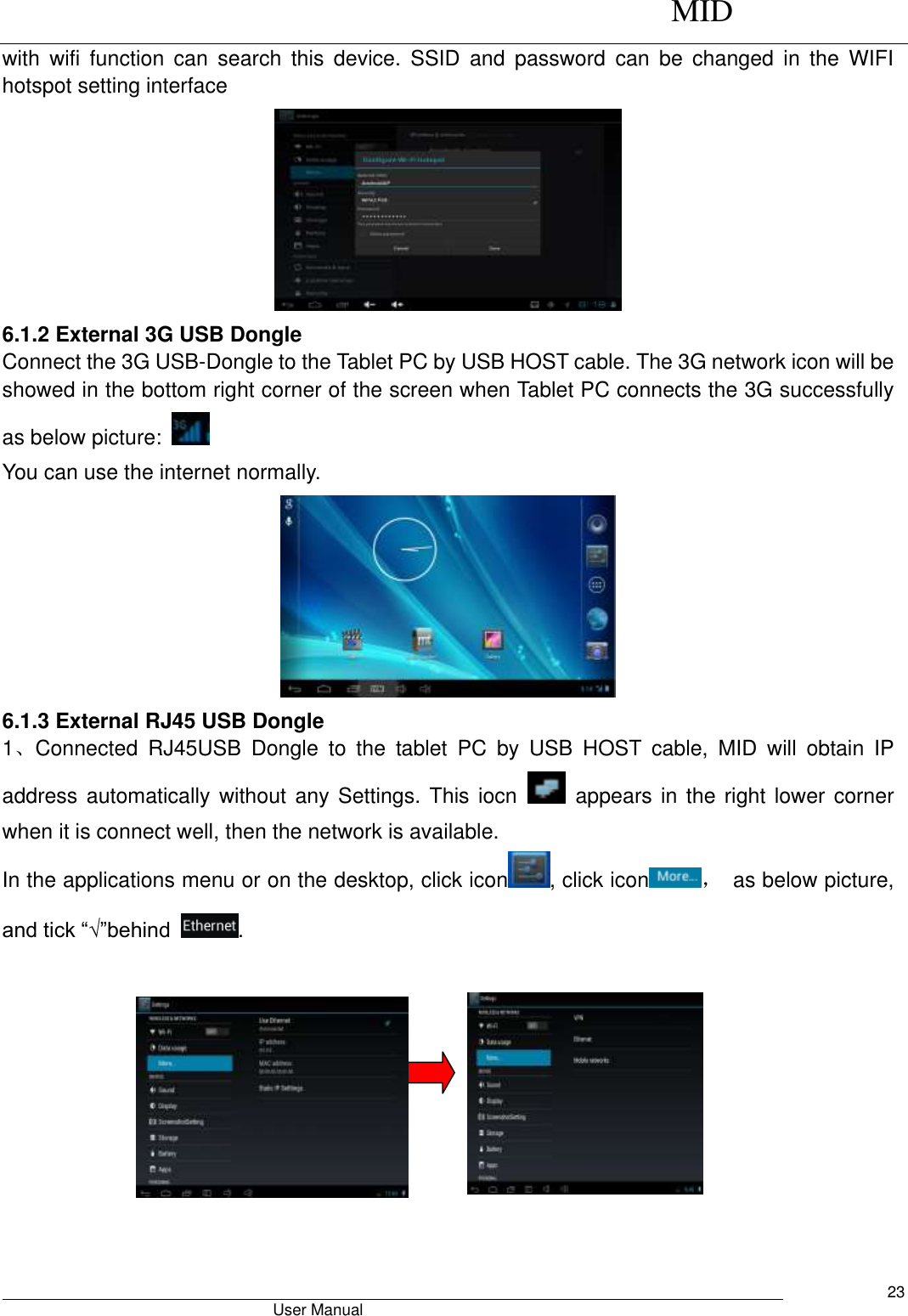      MID                                        User Manual     23 with  wifi  function  can  search  this  device.  SSID  and  password  can  be  changed  in  the  WIFI hotspot setting interface  6.1.2 External 3G USB Dongle   Connect the 3G USB-Dongle to the Tablet PC by USB HOST cable. The 3G network icon will be showed in the bottom right corner of the screen when Tablet PC connects the 3G successfully as below picture:     You can use the internet normally.  6.1.3 External RJ45 USB Dongle 1、Connected  RJ45USB  Dongle  to  the  tablet  PC  by  USB  HOST  cable,  MID  will  obtain  IP address automatically without any Settings. This iocn    appears in the right  lower corner when it is connect well, then the network is available. In the applications menu or on the desktop, click icon , click icon ，  as below picture, and tick “√”behind  .   