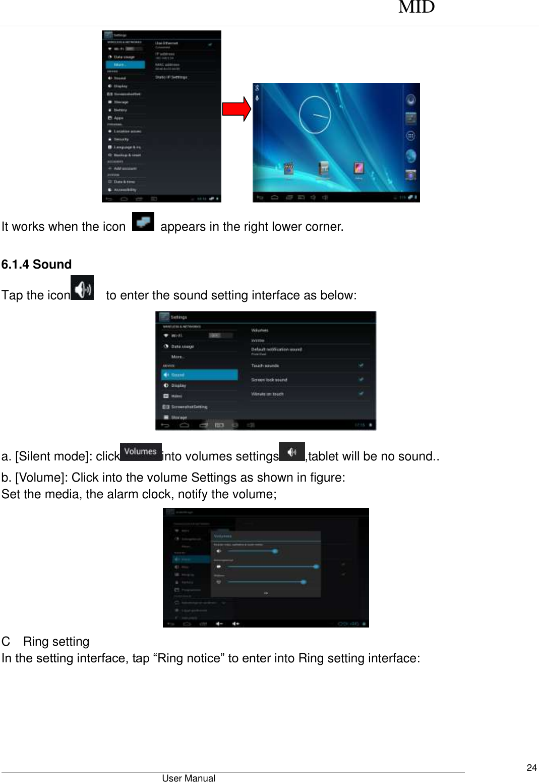      MID                                        User Manual     24        It works when the icon    appears in the right lower corner.  6.1.4 Sound Tap the icon   to enter the sound setting interface as below:    a. [Silent mode]: click into volumes settings ,tablet will be no sound.. b. [Volume]: Click into the volume Settings as shown in figure: Set the media, the alarm clock, notify the volume;  C    Ring setting In the setting interface, tap “Ring notice” to enter into Ring setting interface: 