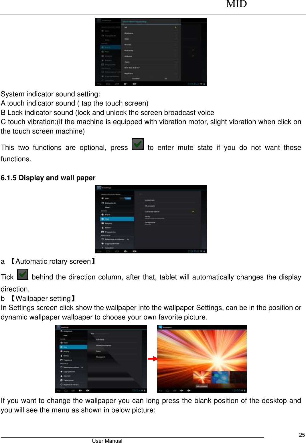      MID                                        User Manual     25  System indicator sound setting: A touch indicator sound ( tap the touch screen) B Lock indicator sound (lock and unlock the screen broadcast voice   C touch vibration;(if the machine is equipped with vibration motor, slight vibration when click on the touch screen machine) This  two  functions  are  optional,  press    to  enter  mute  state  if  you  do  not  want  those functions.    6.1.5 Display and wall paper  a  【Automatic rotary screen】 Tick    behind the direction column, after that, tablet will automatically changes the display direction. b  【Wallpaper setting】 In Settings screen click show the wallpaper into the wallpaper Settings, can be in the position or dynamic wallpaper wallpaper to choose your own favorite picture.      If you want to change the wallpaper you can long press the blank position of the desktop and you will see the menu as shown in below picture: 