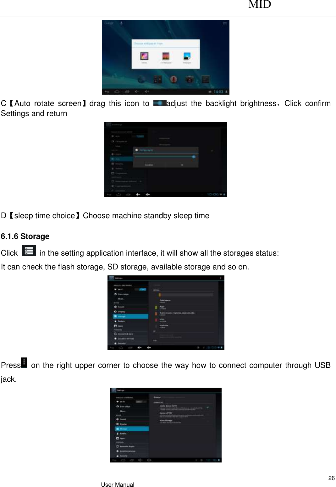      MID                                        User Manual     26  C【Auto  rotate  screen】drag  this  icon  to  adjust  the  backlight  brightness，Click  confirm Settings and return   D【sleep time choice】Choose machine standby sleep time  6.1.6 Storage Click    in the setting application interface, it will show all the storages status: It can check the flash storage, SD storage, available storage and so on.  Press   on the right upper corner to choose the way how to connect computer through USB jack.  