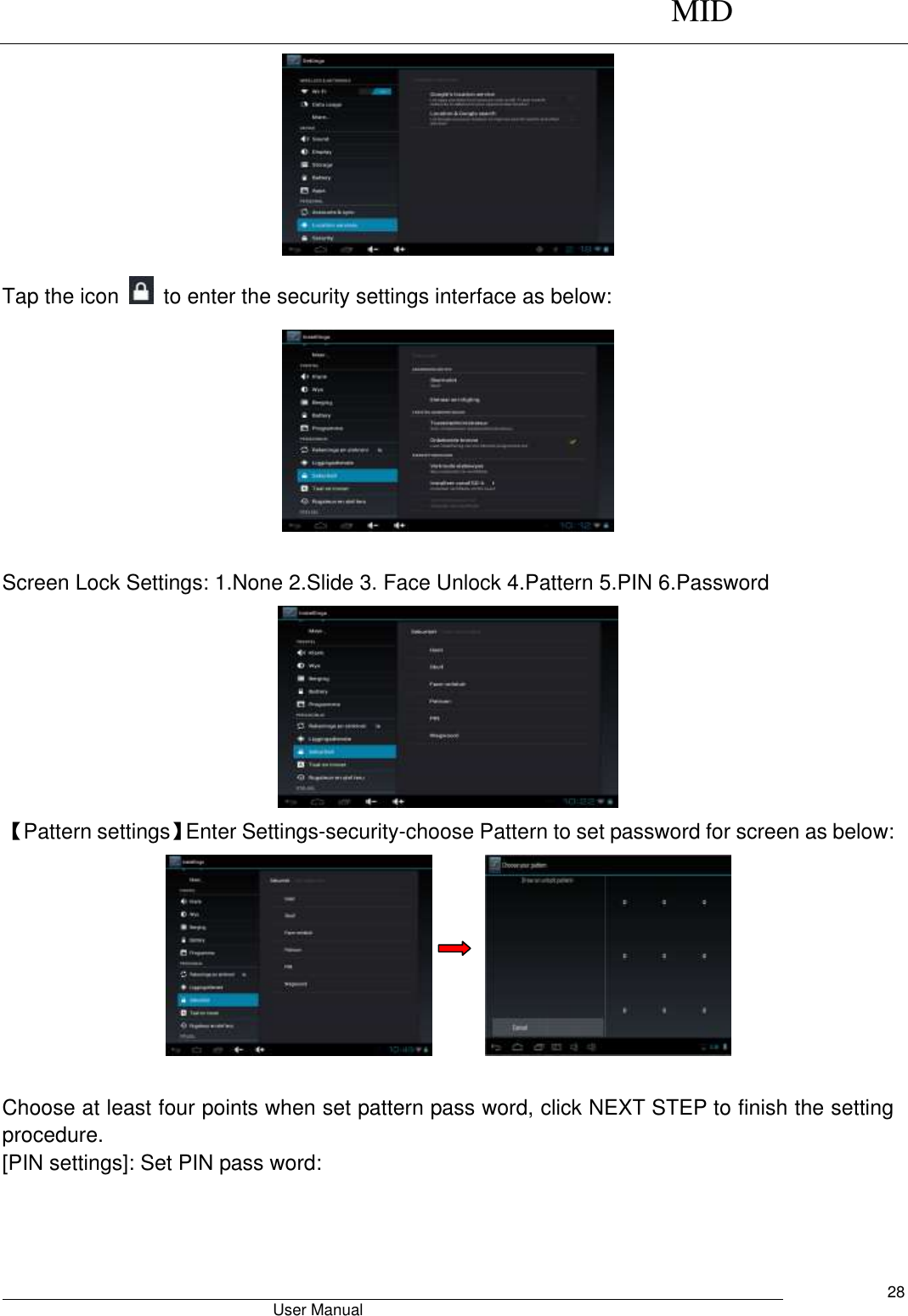      MID                                        User Manual     28  Tap the icon    to enter the security settings interface as below:   Screen Lock Settings: 1.None 2.Slide 3. Face Unlock 4.Pattern 5.PIN 6.Password  【Pattern settings】Enter Settings-security-choose Pattern to set password for screen as below:         Choose at least four points when set pattern pass word, click NEXT STEP to finish the setting procedure. [PIN settings]: Set PIN pass word: 