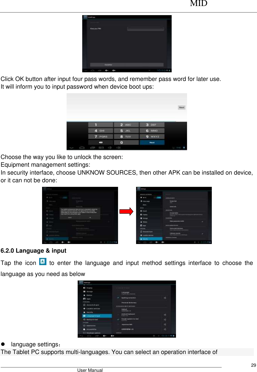      MID                                        User Manual     29  Click OK button after input four pass words, and remember pass word for later use. It will inform you to input password when device boot ups:  Choose the way you like to unlock the screen: Equipment management settings: In security interface, choose UNKNOW SOURCES, then other APK can be installed on device, or it can not be done:                6.2.0 Language &amp; input Tap  the  icon    to  enter  the  language  and  input  method  settings  interface  to  choose  the language as you need as below    language settings： The Tablet PC supports multi-languages. You can select an operation interface of 