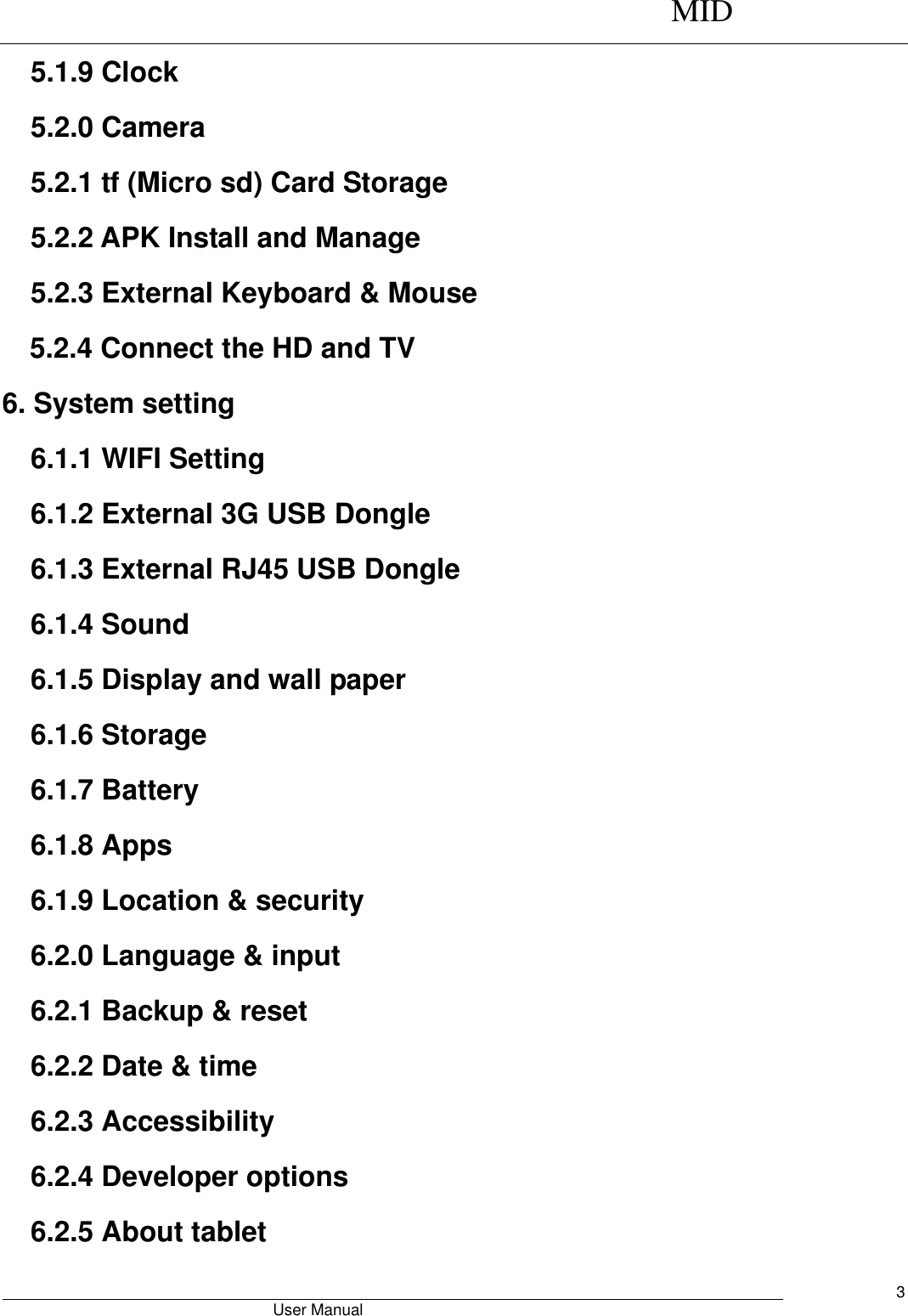      MID                                        User Manual     3 5.1.9 Clock 5.2.0 Camera 5.2.1 tf (Micro sd) Card Storage 5.2.2 APK Install and Manage 5.2.3 External Keyboard &amp; Mouse 5.2.4 Connect the HD and TV 6. System setting 6.1.1 WIFI Setting 6.1.2 External 3G USB Dongle 6.1.3 External RJ45 USB Dongle 6.1.4 Sound 6.1.5 Display and wall paper 6.1.6 Storage 6.1.7 Battery 6.1.8 Apps 6.1.9 Location &amp; security 6.2.0 Language &amp; input 6.2.1 Backup &amp; reset 6.2.2 Date &amp; time 6.2.3 Accessibility 6.2.4 Developer options 6.2.5 About tablet 