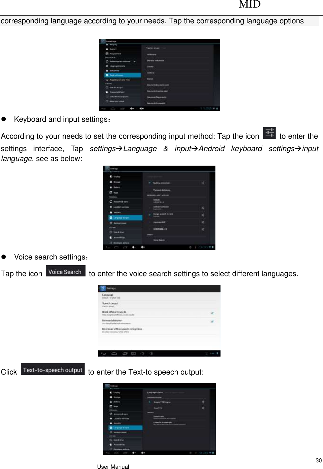      MID                                        User Manual     30 corresponding language according to your needs. Tap the corresponding language options       Keyboard and input settings： According to your needs to set the corresponding input method: Tap the icon    to enter the settings  interface,  Tap  settingsLanguage  &amp;  inputAndroid  keyboard  settingsinput language, see as below:    Voice search settings： Tap the icon    to enter the voice search settings to select different languages.  Click    to enter the Text-to speech output:  