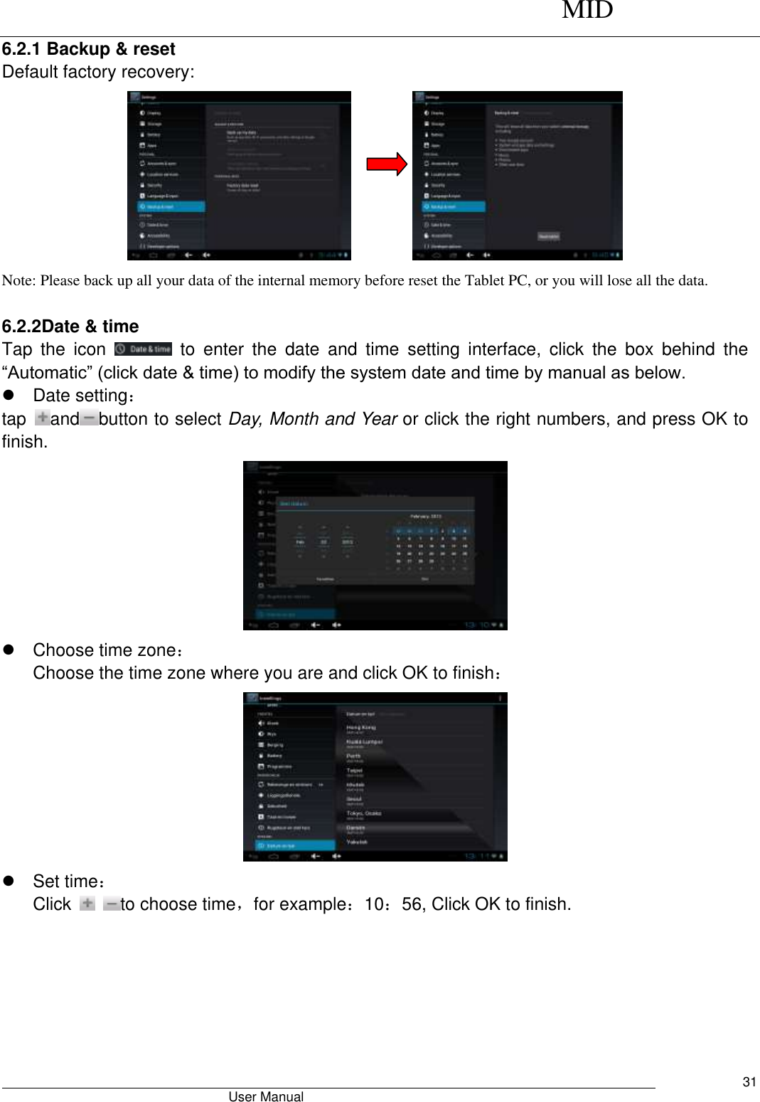      MID                                        User Manual     31 6.2.1 Backup &amp; reset Default factory recovery:          Note: Please back up all your data of the internal memory before reset the Tablet PC, or you will lose all the data.  6.2.2Date &amp; time Tap  the  icon    to  enter  the  date  and  time  setting  interface,  click  the  box  behind  the “Automatic” (click date &amp; time) to modify the system date and time by manual as below.   Date setting： tap  and button to select Day, Month and Year or click the right numbers, and press OK to finish.    Choose time zone： Choose the time zone where you are and click OK to finish：    Set time： Click    to choose time，for example：10：56, Click OK to finish. 