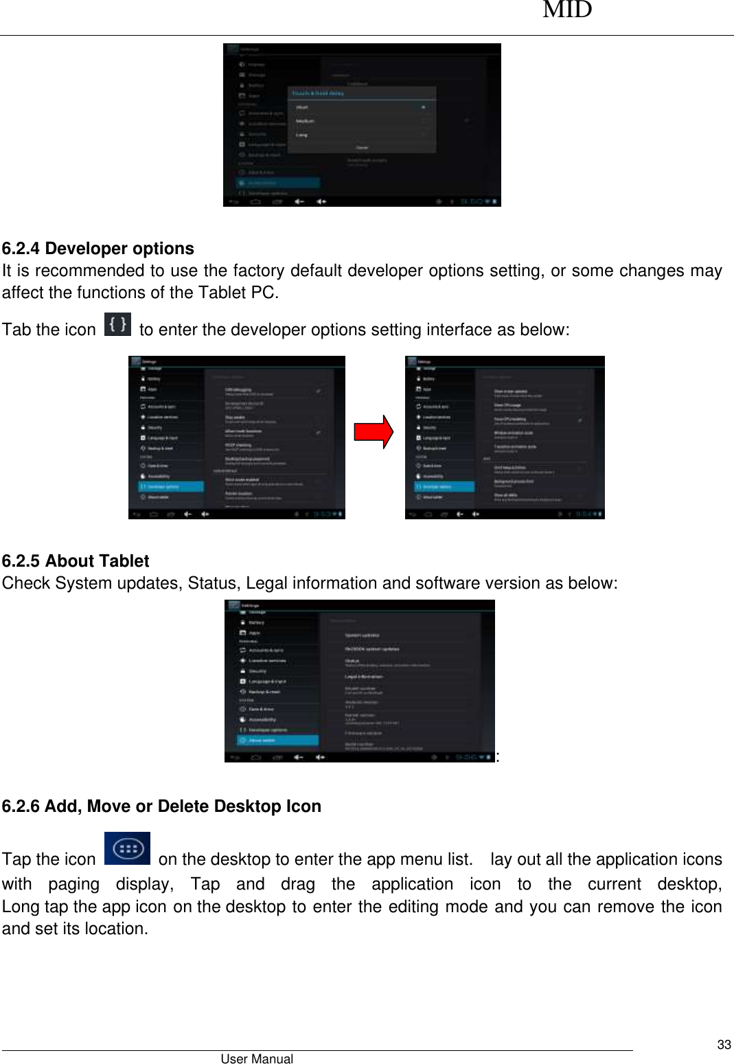      MID                                        User Manual     33   6.2.4 Developer options It is recommended to use the factory default developer options setting, or some changes may affect the functions of the Tablet PC. Tab the icon    to enter the developer options setting interface as below:           6.2.5 About Tablet Check System updates, Status, Legal information and software version as below: : 6.2.6 Add, Move or Delete Desktop Icon Tap the icon    on the desktop to enter the app menu list.    lay out all the application icons with  paging  display,  Tap  and  drag  the  application  icon  to  the  current  desktop, Long tap the app icon on the desktop to enter the editing mode and you can remove the icon and set its location. 