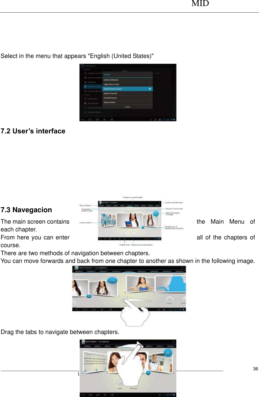      MID                                        User Manual     36      Select in the menu that appears &quot;English (United States)&quot;     7.2 User’s interface                                                   7.3 Navegacion The main screen contains  the  Main  Menu  of each chapter. From here you can enter  all  of  the  chapters  of course. There are two methods of navigation between chapters. You can move forwards and back from one chapter to another as shown in the following image.         Drag the tabs to navigate between chapters.    