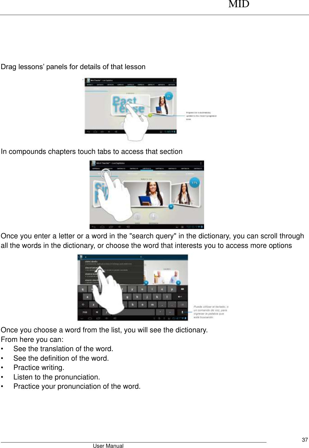      MID                                        User Manual     37      Drag lessons’ panels for details of that lesson  In compounds chapters touch tabs to access that section         Once you enter a letter or a word in the &quot;search query&quot; in the dictionary, you can scroll through all the words in the dictionary, or choose the word that interests you to access more options  Once you choose a word from the list, you will see the dictionary. From here you can: •  See the translation of the word. •  See the definition of the word. •  Practice writing. •  Listen to the pronunciation. •  Practice your pronunciation of the word. 