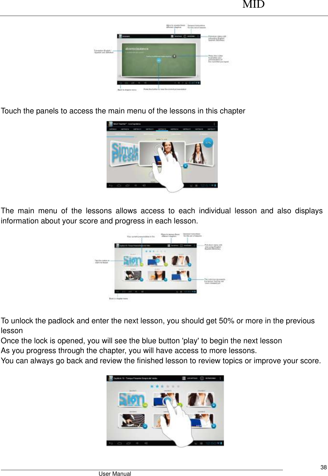      MID                                        User Manual     38                                                      Touch the panels to access the main menu of the lessons in this chapter          The  main  menu  of  the  lessons  allows  access  to  each  individual  lesson  and  also  displays information about your score and progress in each lesson.                        To unlock the padlock and enter the next lesson, you should get 50% or more in the previous lesson Once the lock is opened, you will see the blue button &apos;play&apos; to begin the next lesson As you progress through the chapter, you will have access to more lessons. You can always go back and review the finished lesson to review topics or improve your score.                                               