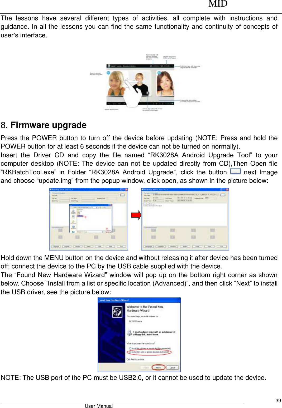      MID                                        User Manual     39 The  lessons  have  several  different  types  of  activities,  all  complete  with  instructions  and guidance. In all the lessons you can find the same functionality and continuity of concepts of user’s interface.   8. Firmware upgrade Press the POWER button to turn off the device before updating (NOTE: Press and hold the POWER button for at least 6 seconds if the device can not be turned on normally).   Insert  the  Driver  CD  and  copy  the  file  named  “RK3028A  Android  Upgrade  Tool”  to  your computer desktop (NOTE: The device can not be updated directly from CD),Then Open file “RKBatchTool.exe”  in  Folder  “RK3028A  Android  Upgrade”,  click  the  button   next  Image and choose “update.img” from the popup window, click open, as shown in the picture below:       Hold down the MENU button on the device and without releasing it after device has been turned off; connect the device to the PC by the USB cable supplied with the device.   The “Found New Hardware Wizard” window will pop up on the bottom right corner as shown below. Choose “Install from a list or specific location (Advanced)”, and then click “Next” to install the USB driver, see the picture below:    NOTE: The USB port of the PC must be USB2.0, or it cannot be used to update the device.    