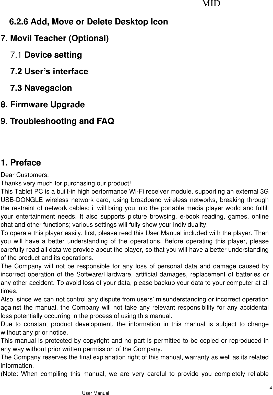      MID                                        User Manual     4 6.2.6 Add, Move or Delete Desktop Icon 7. Movil Teacher (Optional) 7.1 Device setting 7.2 User’s interface 7.3 Navegacion 8. Firmware Upgrade 9. Troubleshooting and FAQ   1. Preface Dear Customers, Thanks very much for purchasing our product! This Tablet PC is a built-in high performance Wi-Fi receiver module, supporting an external 3G USB-DONGLE wireless network card,  using broadband wireless  networks, breaking through the restraint of network cables; it will bring you into the portable media player world and fulfill your  entertainment  needs.  It  also  supports  picture  browsing,  e-book  reading,  games,  online chat and other functions; various settings will fully show your individuality. To operate this player easily, first, please read this User Manual included with the player. Then you will have  a  better  understanding  of  the  operations.  Before operating this  player,  please carefully read all data we provide about the player, so that you will have a better understanding of the product and its operations.     The Company will not be responsible for any loss of  personal  data and damage caused by incorrect operation of the Software/Hardware, artificial damages, replacement of batteries or any other accident. To avoid loss of your data, please backup your data to your computer at all times. Also, since we can not control any dispute from users’ misunderstanding or incorrect operation against the manual, the Company will not take any relevant responsibility for any accidental loss potentially occurring in the process of using this manual. Due  to  constant  product  development,  the  information  in  this  manual  is  subject  to  change without any prior notice. This manual is protected by copyright and no part is permitted to be copied or reproduced in any way without prior written permission of the Company. The Company reserves the final explanation right of this manual, warranty as well as its related information. (Note:  When  compiling  this  manual,  we  are  very  careful  to  provide  you  completely  reliable 