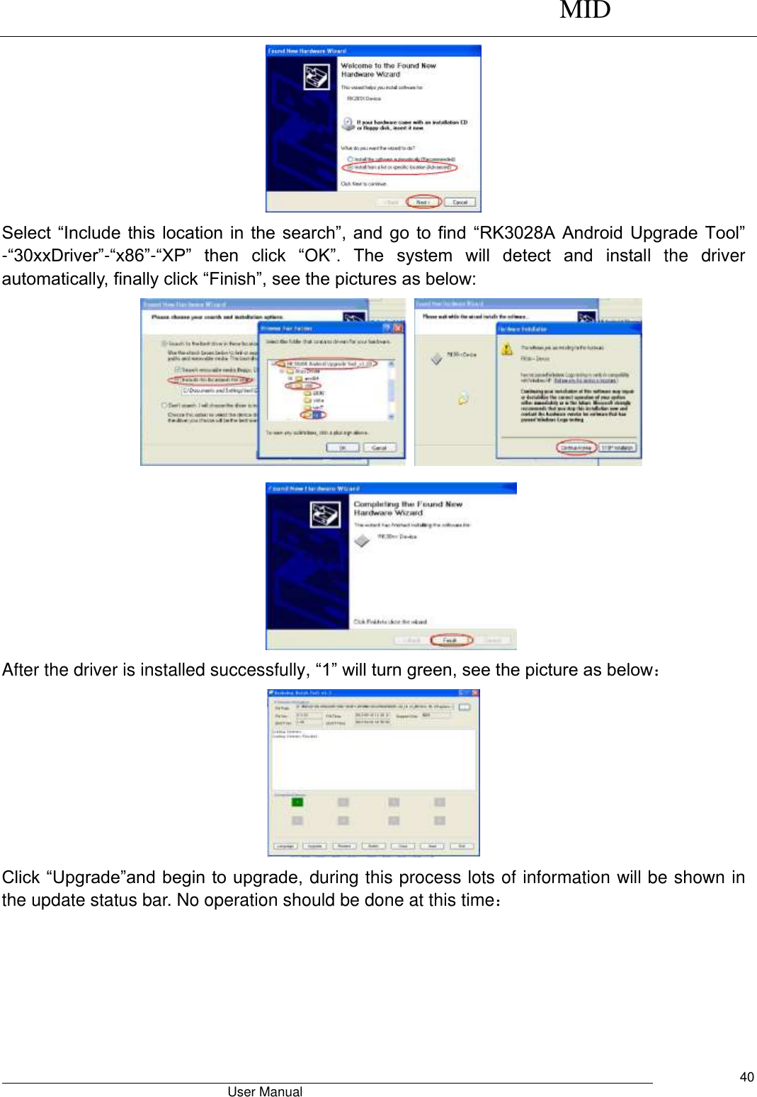      MID                                        User Manual     40  Select “Include this location in the search”, and go to find  “RK3028A Android Upgrade Tool” -“30xxDriver”-“x86”-“XP” then  click  “OK”.  The  system  will  detect  and  install  the  driver automatically, finally click “Finish”, see the pictures as below:       After the driver is installed successfully, “1” will turn green, see the picture as below：  Click “Upgrade”and begin to upgrade, during this process lots of information will be shown in the update status bar. No operation should be done at this time： 